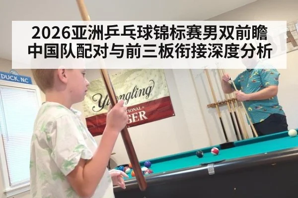 2026亚洲乒乓球锦标赛男双前瞻 中国队配对与前三板衔接深度分析