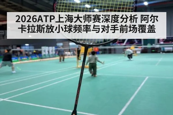 2026ATP上海大师赛深度分析 阿尔卡拉斯放小球频率与对手前场覆盖