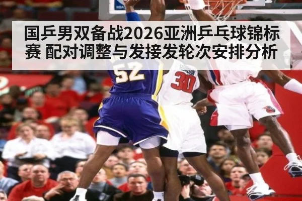 国乒男双备战2026亚洲乒乓球锦标赛 配对调整与发接发轮次安排分析